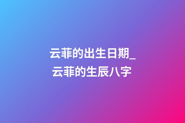 云菲的出生日期_ 云菲的生辰八字